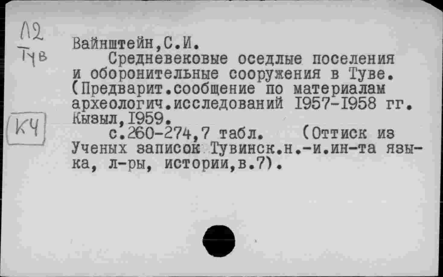 ﻿Вайнштейн,С.И.
Средневековые оседлые поселения и оборонительные сооружения в Туве. (Предварит.сообщение по материалам археология.исследований 1957-1958 гг. Кызыл,1959.
с.260-274,7 табл. (Оттиск из Ученых записок Тувинск.н.-и.ин-та языка, л-ры, истории,в.7).